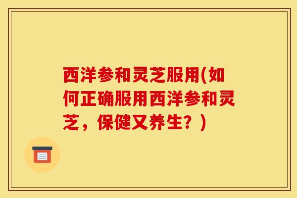 西洋参和灵芝服用(如何正确服用西洋参和灵芝,保健又养生?)