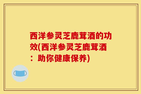 西洋参灵芝鹿茸酒的功效(西洋参灵芝鹿茸酒：助你健康保养)