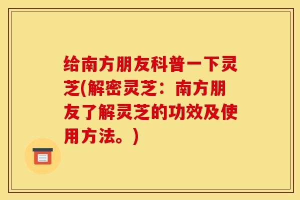 给南方朋友科普一下灵芝(解密灵芝:南方朋友了解灵芝的功效及使用方法。)