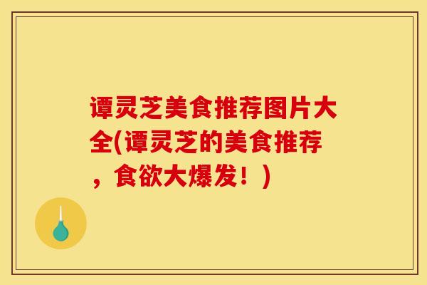 谭灵芝美食推荐图片大全(谭灵芝的美食推荐,食欲大爆发!)