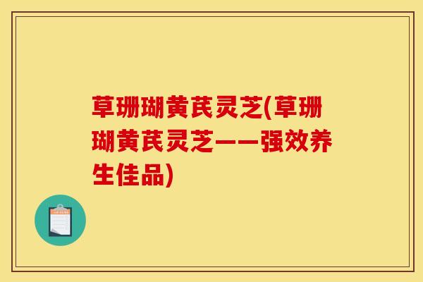 草珊瑚黄芪灵芝(草珊瑚黄芪灵芝——强效养生佳品)