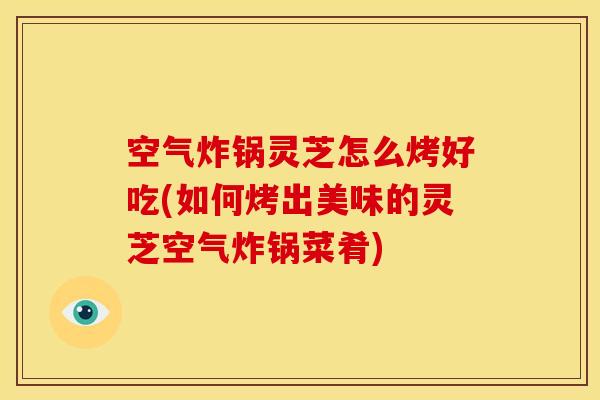 空气炸锅灵芝怎么烤好吃(如何烤出美味的灵芝空气炸锅菜肴)