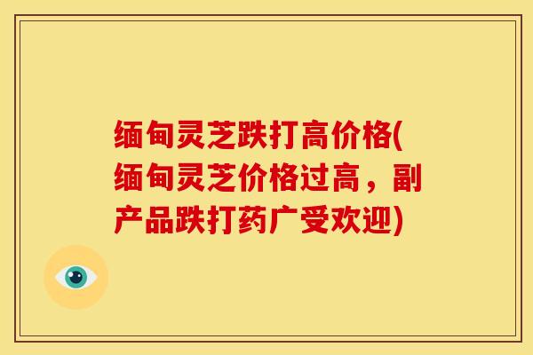 缅甸灵芝跌打高价格(缅甸灵芝价格过高,副产品跌打药广受欢迎)