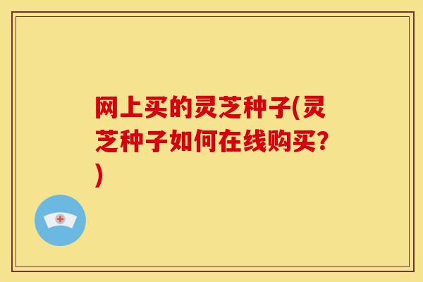 网上买的灵芝种子(灵芝种子如何在线购买？)