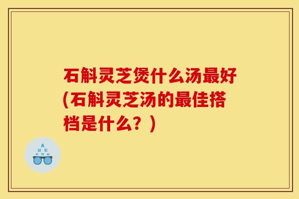 石斛灵芝煲什么汤最好(石斛灵芝汤的最佳搭档是什么?)