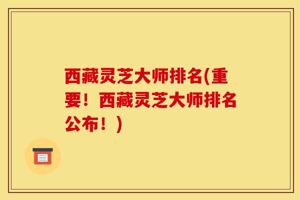 西藏灵芝大师排名(重要!西藏灵芝大师排名公布!)