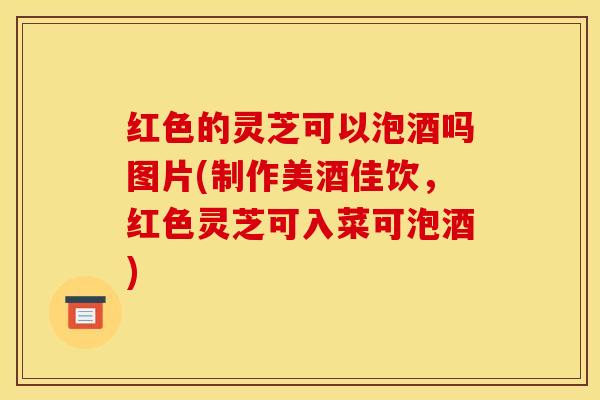 红色的灵芝可以泡酒吗图片(制作美酒佳饮,红色灵芝可入菜可泡酒)