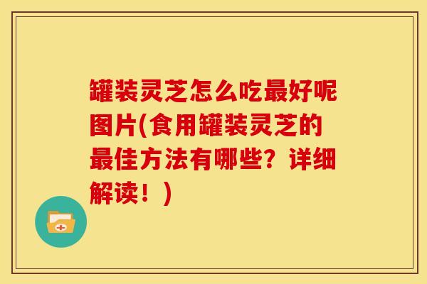罐装灵芝怎么吃最好呢图片(食用罐装灵芝的最佳方法有哪些？详细解读！)