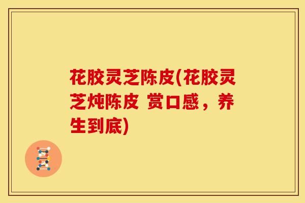 花胶灵芝陈皮(花胶灵芝炖陈皮 赏口感，养生到底)