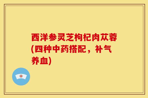 西洋参灵芝枸杞肉苁蓉(四种中药搭配，补气养血)