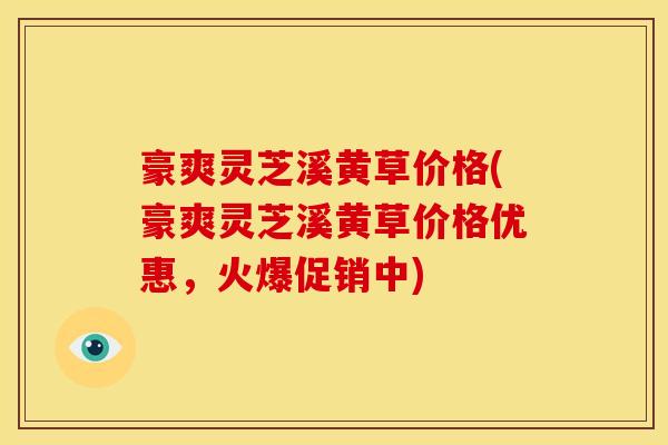 豪爽灵芝溪黄草价格(豪爽灵芝溪黄草价格优惠,火爆促销中)
