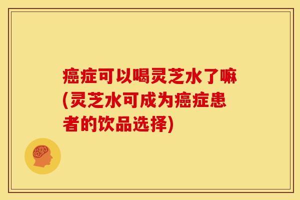 癌症可以喝灵芝水了嘛(灵芝水可成为癌症患者的饮品选择)