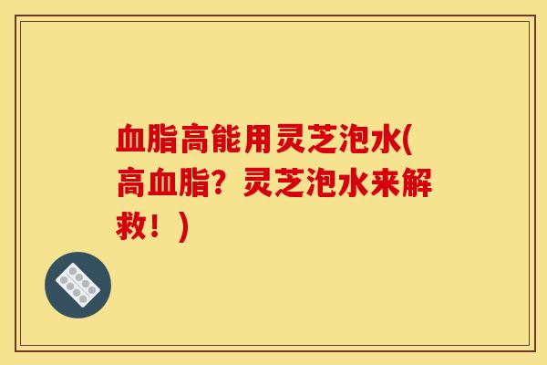 血脂高能用灵芝泡水(高血脂?灵芝泡水来解救!)