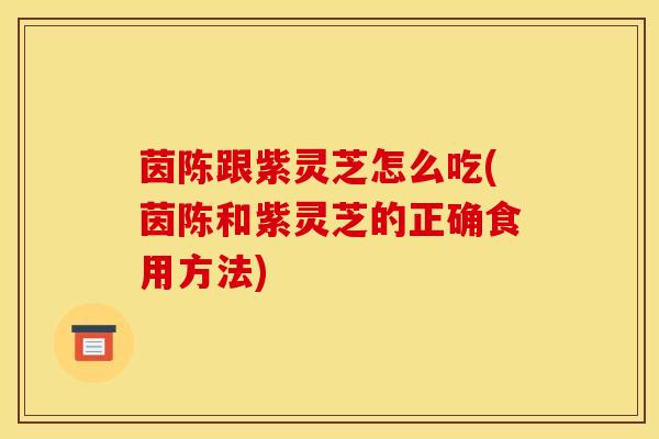 茵陈跟紫灵芝怎么吃(茵陈和紫灵芝的正确食用方法)