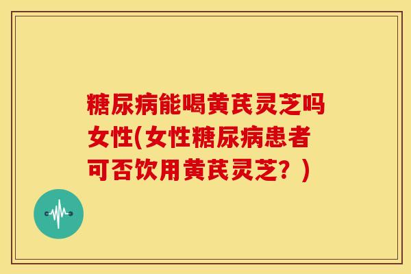 糖尿病能喝黄芪灵芝吗女性(女性糖尿病患者可否饮用黄芪灵芝？)