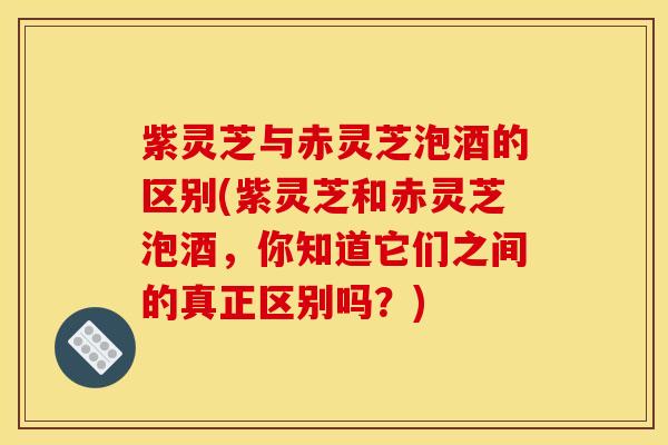 紫灵芝与赤灵芝泡酒的区别(紫灵芝和赤灵芝泡酒,你知道它们之间的真正区别吗?)