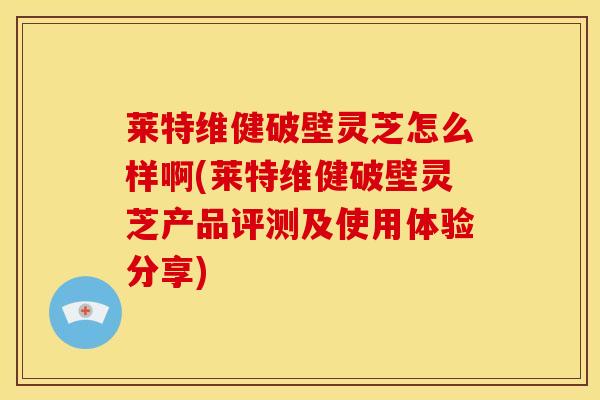 莱特维健破壁灵芝怎么样啊(莱特维健破壁灵芝产品评测及使用体验分享)