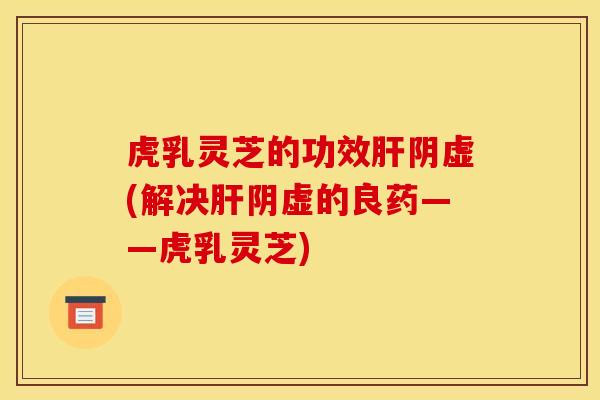 虎乳灵芝的功效肝阴虚(解决肝阴虚的良药——虎乳灵芝)