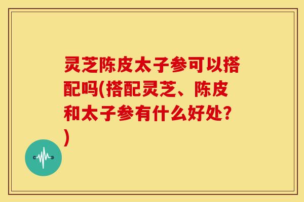 灵芝陈皮太子参可以搭配吗(搭配灵芝、陈皮和太子参有什么好处?)
