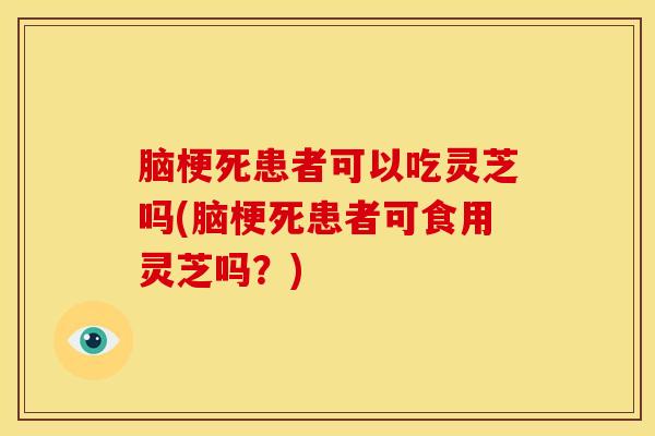 脑梗死患者可以吃灵芝吗(脑梗死患者可食用灵芝吗?)