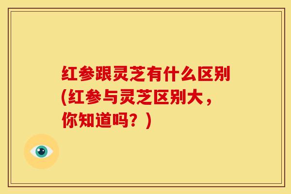 红参跟灵芝有什么区别(红参与灵芝区别大,你知道吗?)