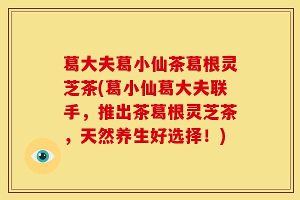 葛大夫葛小仙茶葛根灵芝茶(葛小仙葛大夫联手，推出茶葛根灵芝茶，天然养生好选择！)