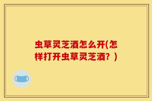 虫草灵芝酒怎么开(怎样打开虫草灵芝酒？)