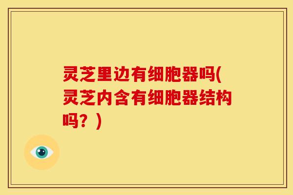 灵芝里边有细胞器吗(灵芝内含有细胞器结构吗?)