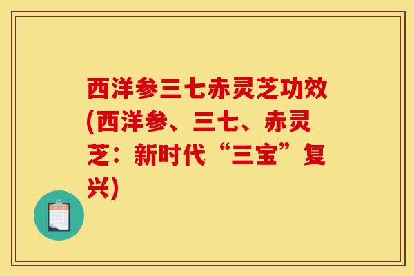 西洋参三七赤灵芝功效(西洋参、三七、赤灵芝:新时代“三宝”复兴)