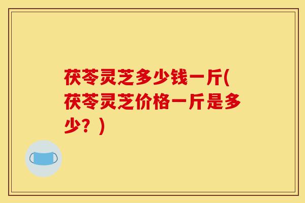 茯苓灵芝多少钱一斤(茯苓灵芝价格一斤是多少?)