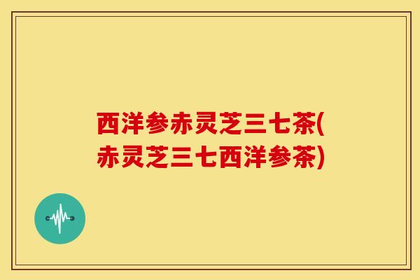 西洋参赤灵芝三七茶(赤灵芝三七西洋参茶)