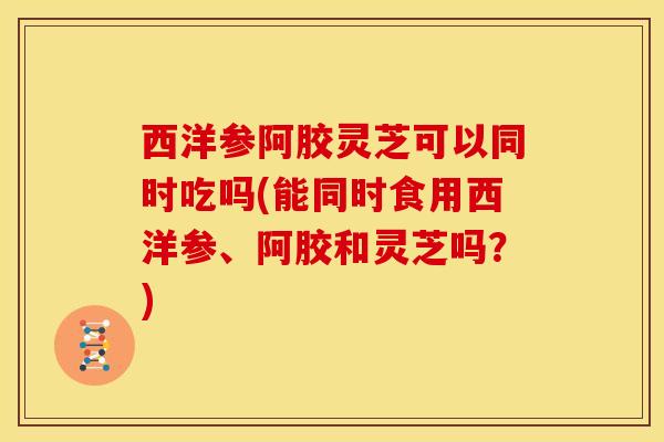 西洋参阿胶灵芝可以同时吃吗(能同时食用西洋参、阿胶和灵芝吗?)