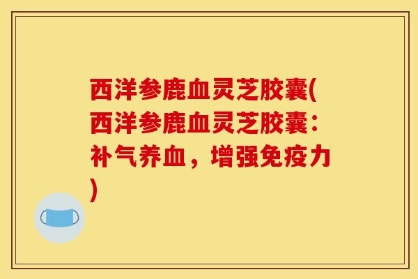 西洋参鹿血灵芝胶囊(西洋参鹿血灵芝胶囊:补气养血,增强免疫力)