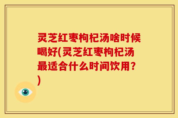 灵芝红枣枸杞汤啥时候喝好(灵芝红枣枸杞汤最适合什么时间饮用?)