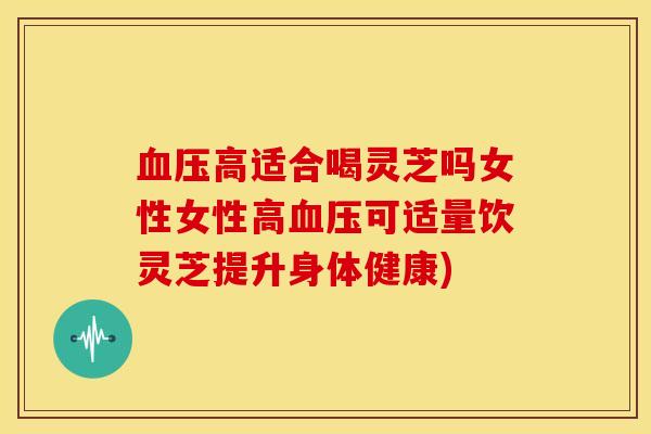 血压高适合喝灵芝吗女性女性高血压可适量饮灵芝提升身体健康)