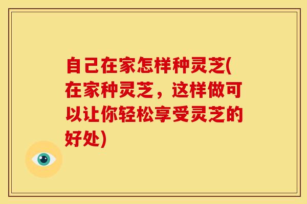 自己在家怎样种灵芝(在家种灵芝，这样做可以让你轻松享受灵芝的好处)