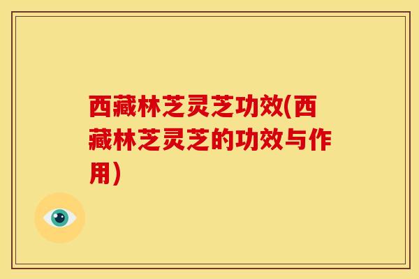 西藏林芝灵芝功效(西藏林芝灵芝的功效与作用)
