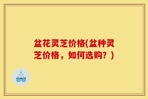 盆花灵芝价格(盆种灵芝价格，如何选购？)