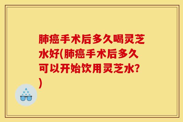 肺癌手术后多久喝灵芝水好(肺癌手术后多久可以开始饮用灵芝水?)