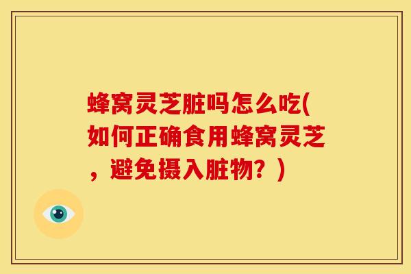 蜂窝灵芝脏吗怎么吃(如何正确食用蜂窝灵芝，避免摄入脏物？)