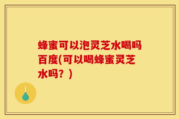 蜂蜜可以泡灵芝水喝吗百度(可以喝蜂蜜灵芝水吗?)