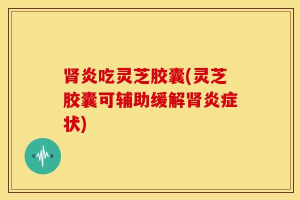 肾炎吃灵芝胶囊(灵芝胶囊可辅助缓解肾炎症状)