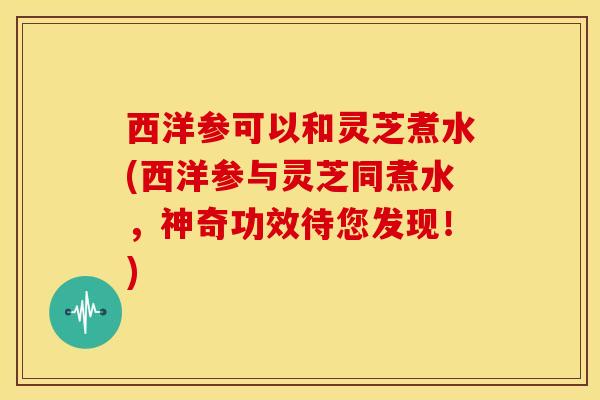西洋参可以和灵芝煮水(西洋参与灵芝同煮水，神奇功效待您发现！)