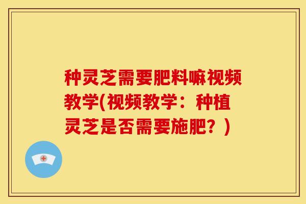 种灵芝需要肥料嘛视频教学(视频教学：种植灵芝是否需要施肥？)