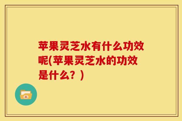 苹果灵芝水有什么功效呢(苹果灵芝水的功效是什么?)