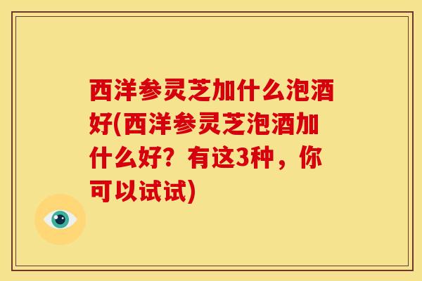 西洋参灵芝加什么泡酒好(西洋参灵芝泡酒加什么好?有这3种,你可以试试)
