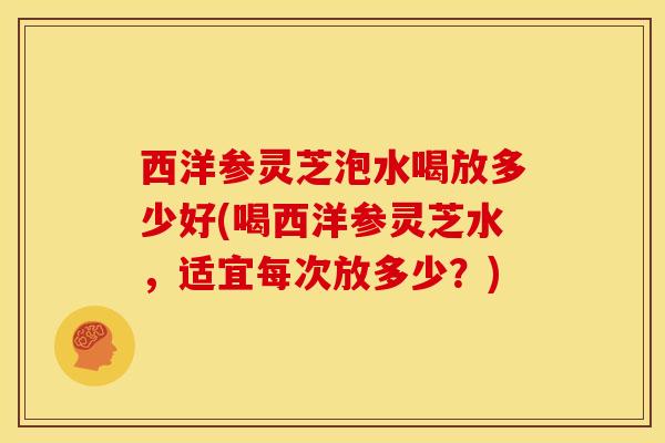 西洋参灵芝泡水喝放多少好(喝西洋参灵芝水,适宜每次放多少?)