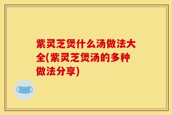 紫灵芝煲什么汤做法大全(紫灵芝煲汤的多种做法分享)