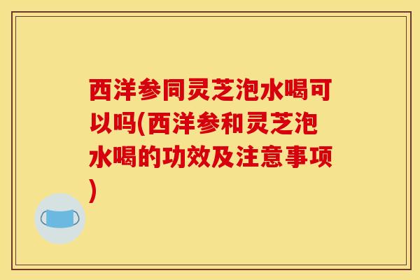 西洋参同灵芝泡水喝可以吗(西洋参和灵芝泡水喝的功效及注意事项)