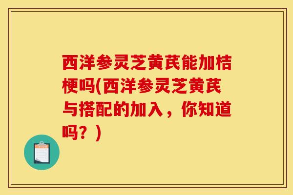 西洋参灵芝黄芪能加桔梗吗(西洋参灵芝黄芪与搭配的加入，你知道吗？)